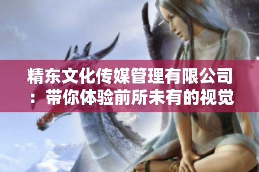 精東文化傳媒管理有限公司：帶你體驗(yàn)前所未有的視覺(jué)艷遇