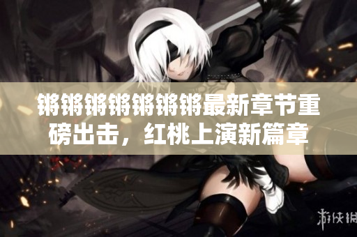 鏘鏘鏘鏘鏘鏘鏘最新章節重磅出擊，紅桃上演新篇章