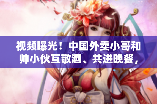 視頻曝光！中國外賣小哥和帥小伙互敬酒、共進晚餐，感動眾人