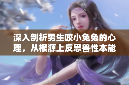 深入剖析男生咬小兔兔的心理，從根源上反思獸性本能——解讀男性行為的真正動機