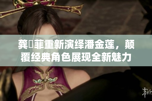 龔玥菲重新演繹潘金蓮，顛覆經(jīng)典角色展現(xiàn)全新魅力
