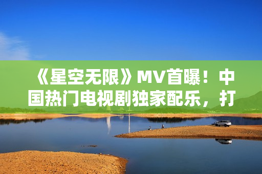《星空無(wú)限》MV首曝！中國(guó)熱門電視劇獨(dú)家配樂，打造視聽盛宴