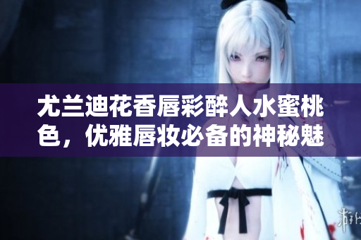 尤蘭迪花香唇彩醉人水蜜桃色，優(yōu)雅唇妝必備的神秘魅力