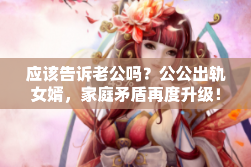 應該告訴老公嗎？公公出軌女婿，家庭矛盾再度升級！