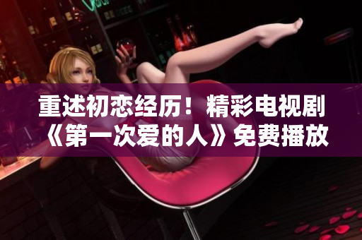 重述初戀經歷！精彩電視劇《第一次愛的人》免費播放，絕對不能錯過！