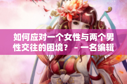 如何應對一個女性與兩個男性交往的困境？ – 一名編輯的建議