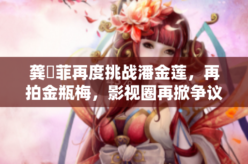 龔玥菲再度挑戰潘金蓮，再拍金瓶梅，影視圈再掀爭議浪潮