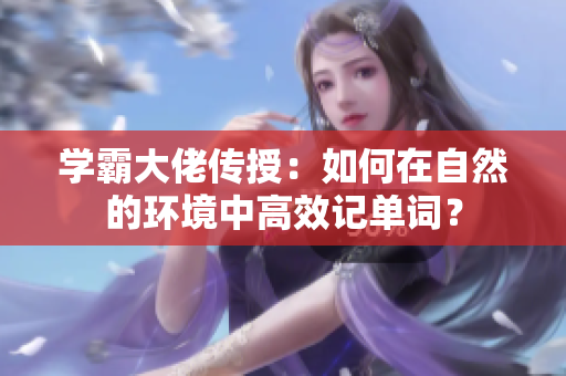 學霸大佬傳授：如何在自然的環境中高效記單詞？