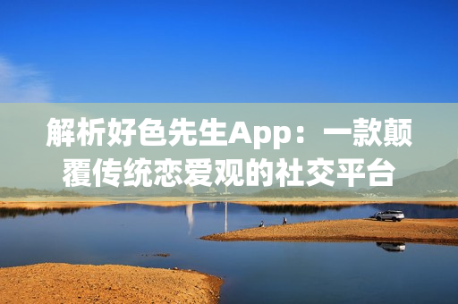 解析好色先生App：一款顛覆傳統戀愛觀的社交平臺