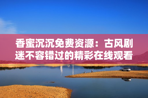 香蜜沉沉免費(fèi)資源：古風(fēng)劇迷不容錯(cuò)過(guò)的精彩在線觀看 