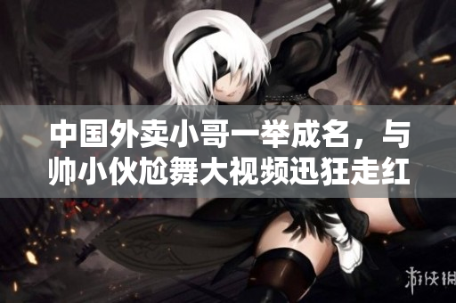 中國外賣小哥一舉成名，與帥小伙尬舞大視頻迅狂走紅