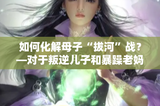 如何化解母子“拔河”戰(zhàn)？—對于叛逆兒子和暴躁老媽的處理妙招