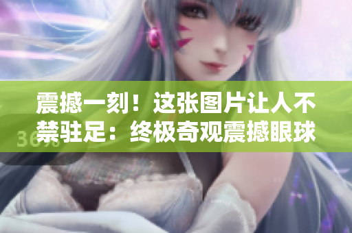 震撼一刻！這張圖片讓人不禁駐足：終極奇觀震撼眼球！