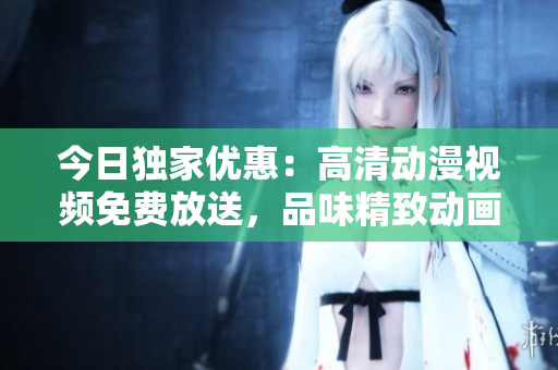 今日獨家優惠：高清動漫視頻免費放送，品味精致動畫樂趣閃耀屏幕
