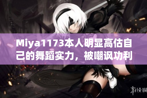 Miya1173本人明顯高估自己的舞蹈實力，被嘲諷功利心強燒腦