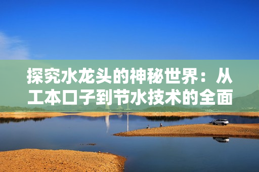 探究水龍頭的神秘世界：從工本口子到節水技術的全面解析