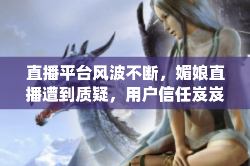 直播平臺風波不斷，媚娘直播遭到質疑，用戶信任岌岌可危(1)