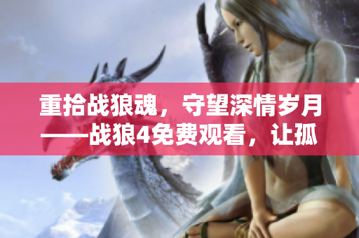 重拾戰狼魂，守望深情歲月——戰狼4免費觀看，讓孤男寡女找到獨有的情感共鳴。