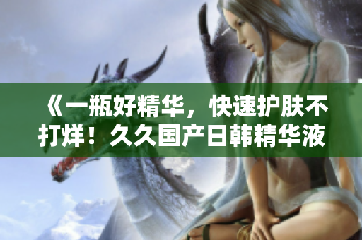 《一瓶好精華，快速護膚不打烊！久久國產(chǎn)日韓精華液功效大揭秘》
