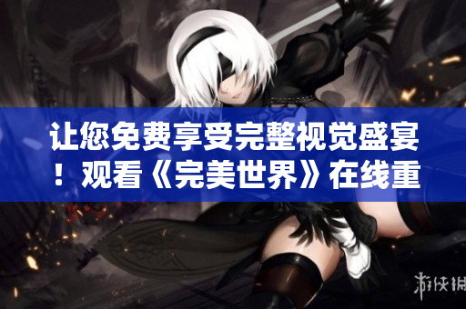 讓您免費享受完整視覺盛宴！觀看《完美世界》在線重磅推出！