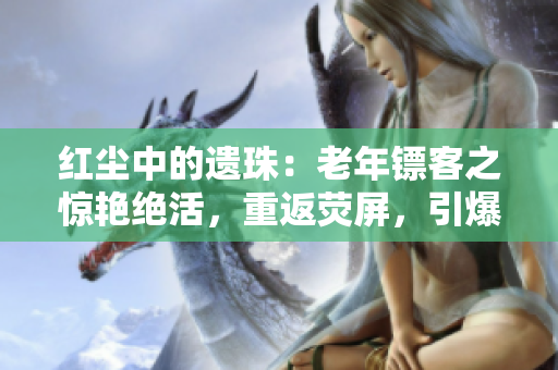 紅塵中的遺珠：老年鏢客之驚艷絕活，重返熒屏，引爆觀眾熱情