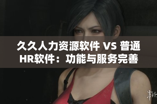 久久人力資源軟件 VS 普通HR軟件：功能與服務(wù)完善度對(duì)比