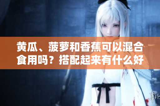 黃瓜、菠蘿和香蕉可以混合食用嗎？搭配起來有什么好處？
