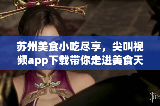 蘇州美食小吃盡享，尖叫視頻app下載帶你走進美食天堂(1)