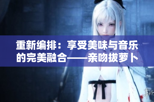 重新編排：享受美味與音樂的完美融合——親吻拔蘿卜純音版本