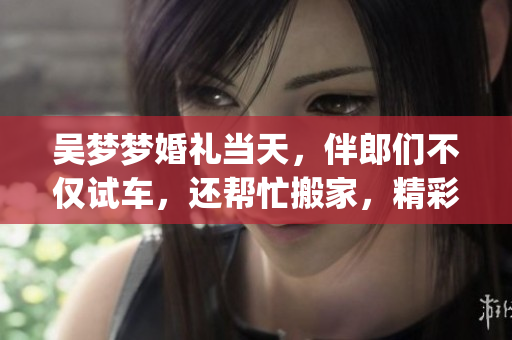 吳夢夢婚禮當天，伴郎們不僅試車，還幫忙搬家，精彩時刻集錦！(1)