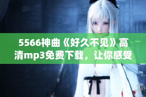 5566神曲《好久不見》高清mp3免費下載，讓你感受青春回憶的震撼力！