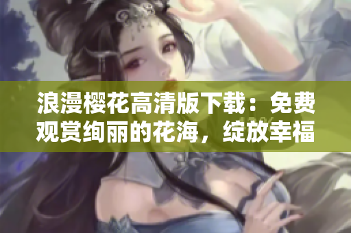 浪漫櫻花高清版下載：免費觀賞絢麗的花海，綻放幸福與浪漫！