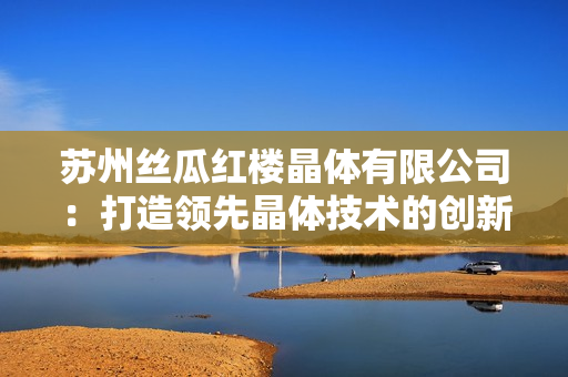 蘇州絲瓜紅樓晶體有限公司：打造領先晶體技術的創新企業