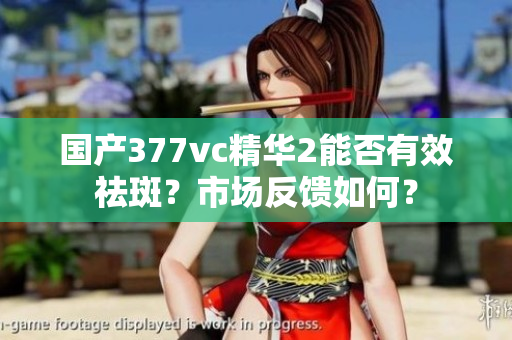 國產377vc精華2能否有效祛斑？市場反饋如何？