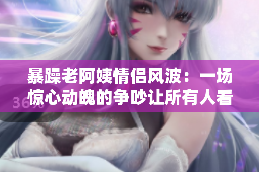 暴躁老阿姨情侶風(fēng)波：一場驚心動魄的爭吵讓所有人看傻眼！