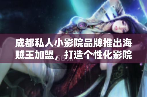 成都私人小影院品牌推出海賊王加盟，打造個性化影院新風(fēng)尚