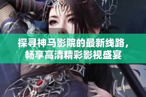 探尋神馬影院的最新線路，暢享高清精彩影視盛宴