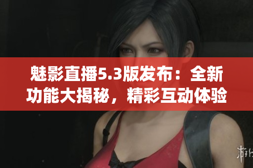 魅影直播5.3版發布：全新功能大揭秘，精彩互動體驗引領潮流(1)