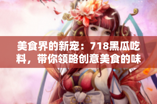 美食界的新寵：718黑瓜吃料，帶你領略創意美食的味蕾盛宴