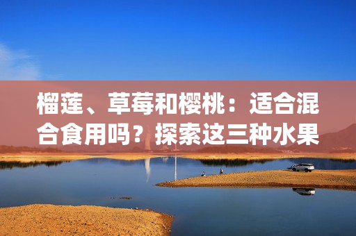 榴蓮、草莓和櫻桃：適合混合食用嗎？探索這三種水果的搭配效果(1)