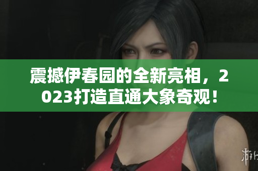 震撼伊春園的全新亮相，2023打造直通大象奇觀！