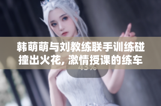 韓萌萌與劉教練聯手訓練碰撞出火花, 激情授課的練車之路