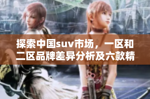 探索中國(guó)suv市場(chǎng)，一區(qū)和二區(qū)品牌差異分析及六款精品suv評(píng)測(cè)