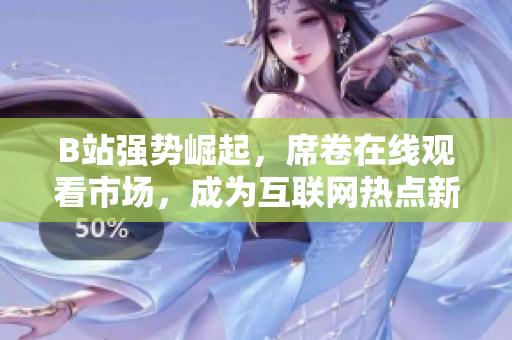 B站強(qiáng)勢(shì)崛起，席卷在線觀看市場(chǎng)，成為互聯(lián)網(wǎng)熱點(diǎn)新寵