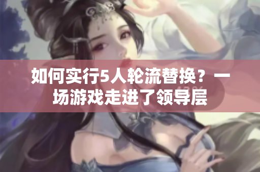 如何實(shí)行5人輪流替換？一場(chǎng)游戲走進(jìn)了領(lǐng)導(dǎo)層