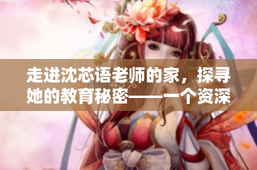 走進沈芯語老師的家，探尋她的教育秘密——一個資深編輯的感性體驗