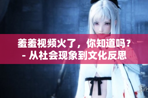 羞羞視頻火了，你知道嗎？- 從社會現象到文化反思