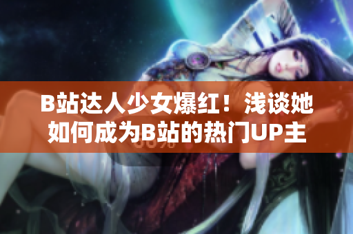 B站達人少女爆紅！淺談她如何成為B站的熱門UP主