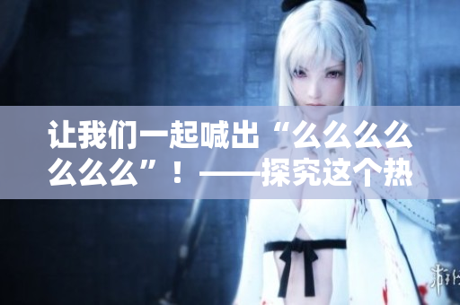 讓我們一起喊出“么么么么么么么”！——探究這個熱門網絡短語的起源和流行背后的原因