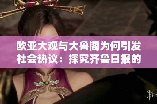 歐亞大觀與大魯閣為何引發(fā)社會(huì)熱議：探究齊魯日?qǐng)?bào)的最新報(bào)道